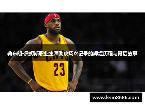 勒布朗·詹姆斯职业生涯助攻场次记录的辉煌历程与背后故事
