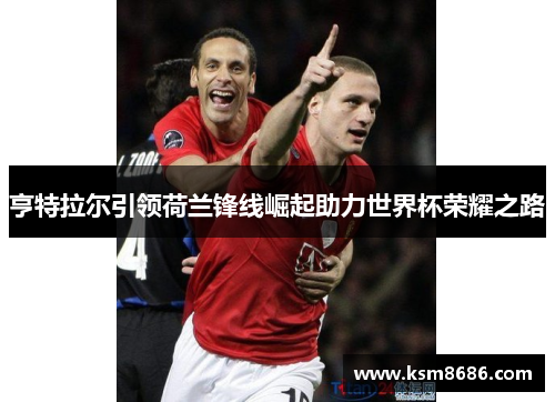亨特拉尔引领荷兰锋线崛起助力世界杯荣耀之路
