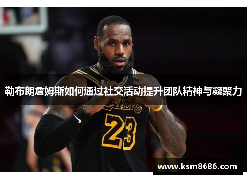 勒布朗詹姆斯如何通过社交活动提升团队精神与凝聚力