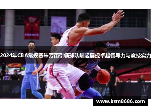 2024年CBA常规赛朱芳雨引领球队崛起展现卓越领导力与竞技实力