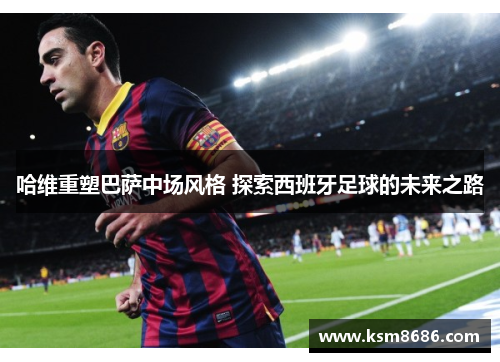 哈维重塑巴萨中场风格 探索西班牙足球的未来之路