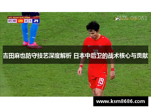 吉田麻也防守技艺深度解析 日本中后卫的战术核心与贡献