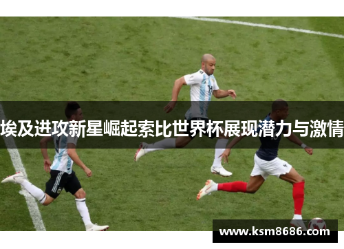 埃及进攻新星崛起索比世界杯展现潜力与激情