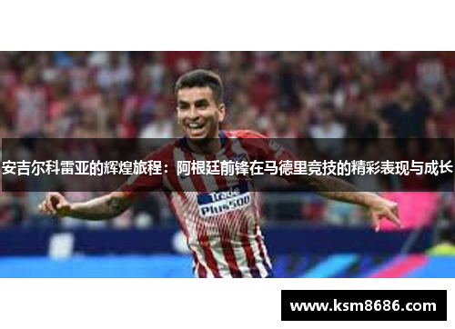 安吉尔科雷亚的辉煌旅程：阿根廷前锋在马德里竞技的精彩表现与成长