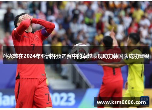 孙兴慜在2024年亚洲杯预选赛中的卓越表现助力韩国队成功晋级