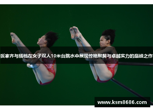 张家齐与搭档在女子双人10米台跳水中展现惊艳默契与卓越实力的巅峰之作