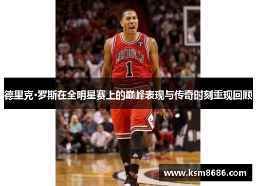 德里克·罗斯在全明星赛上的巅峰表现与传奇时刻重现回顾