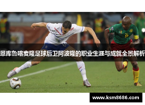 恩库鲁喀麦隆足球后卫阿波隆的职业生涯与成就全景解析