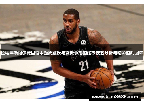 拉马库斯阿尔德里奇中距离跳投与篮板争抢的终极技艺分析与精彩时刻回顾