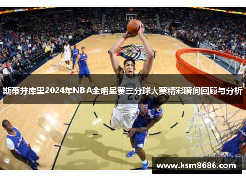 斯蒂芬库里2024年NBA全明星赛三分球大赛精彩瞬间回顾与分析