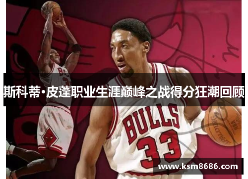 斯科蒂·皮蓬职业生涯巅峰之战得分狂潮回顾