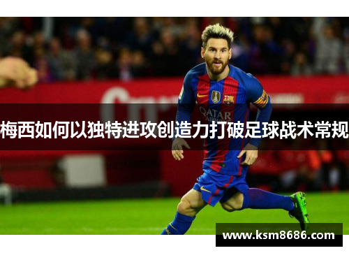 梅西如何以独特进攻创造力打破足球战术常规