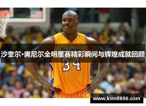 沙奎尔·奥尼尔全明星赛精彩瞬间与辉煌成就回顾