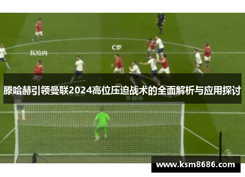 滕哈赫引领曼联2024高位压迫战术的全面解析与应用探讨