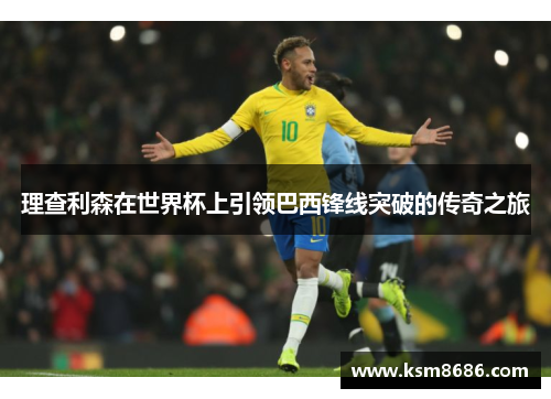 理查利森在世界杯上引领巴西锋线突破的传奇之旅