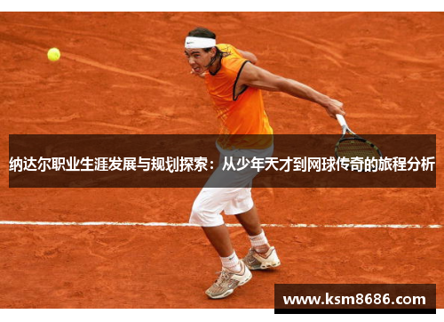 纳达尔职业生涯发展与规划探索：从少年天才到网球传奇的旅程分析
