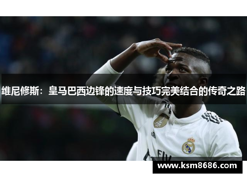 维尼修斯：皇马巴西边锋的速度与技巧完美结合的传奇之路