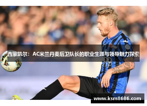 西蒙凯尔：AC米兰丹麦后卫队长的职业生涯与领导魅力探索