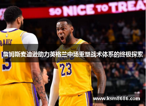 詹姆斯麦迪逊助力英格兰中场重塑战术体系的终极探索