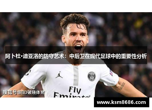 阿卜杜·迪亚洛的防守艺术：中后卫在现代足球中的重要性分析