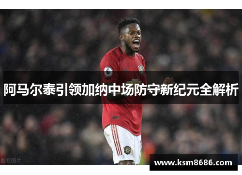 阿马尔泰引领加纳中场防守新纪元全解析