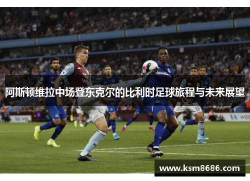 阿斯顿维拉中场登东克尔的比利时足球旅程与未来展望