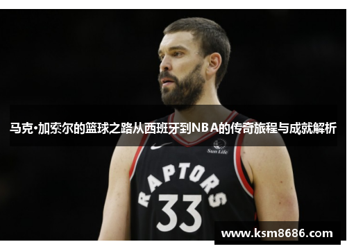 马克·加索尔的篮球之路从西班牙到NBA的传奇旅程与成就解析
