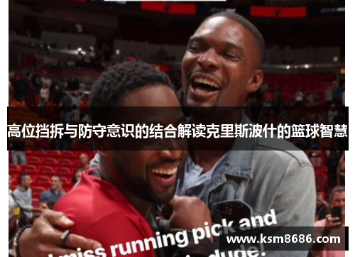 高位挡拆与防守意识的结合解读克里斯波什的篮球智慧