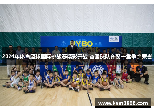 2024年体育篮球国际挑战赛精彩开战 各国球队齐聚一堂争夺荣誉