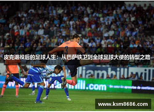 皮克退役后的足球人生：从巴萨铁卫到全球足球大使的转型之路