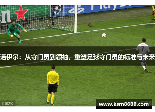 诺伊尔：从守门员到领袖，重塑足球守门员的标准与未来