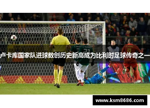 卢卡库国家队进球数创历史新高成为比利时足球传奇之一