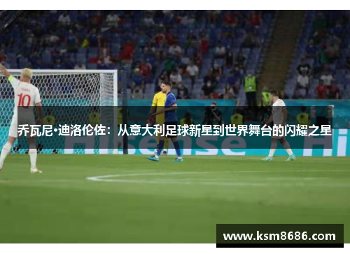 乔瓦尼·迪洛伦佐:从意大利足球新星到世界舞台的闪耀之星 乔瓦尼·迪洛伦佐:从意大利足球新星到世界舞台的闪耀之星