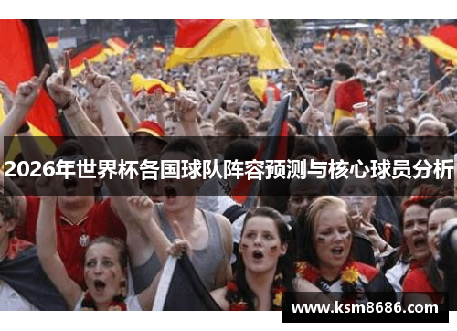 2026年世界杯各国球队阵容预测与核心球员分析 2026年世界杯各国球队阵容预测与核心球员分析