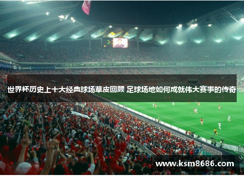 世界杯历史上十大经典球场草皮回顾 足球场地如何成就伟大赛事的传奇