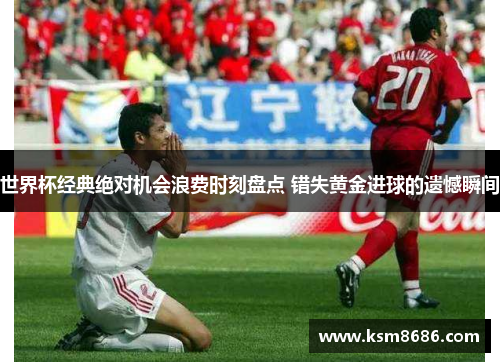 世界杯经典绝对机会浪费时刻盘点 错失黄金进球的遗憾瞬间