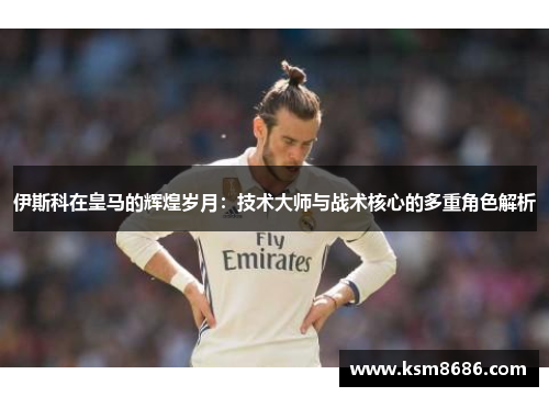 伊斯科在皇马的辉煌岁月：技术大师与战术核心的多重角色解析