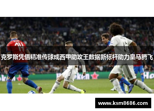 克罗斯凭借精准传球成西甲助攻王数据新标杆助力皇马腾飞
