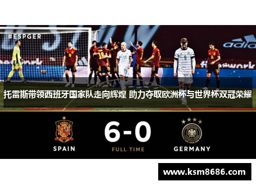 托雷斯带领西班牙国家队走向辉煌 助力夺取欧洲杯与世界杯双冠荣耀