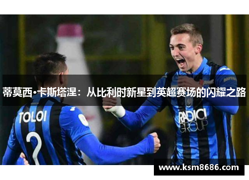 蒂莫西·卡斯塔涅:从比利时新星到英超赛场的闪耀之路 蒂莫西·卡斯塔涅:从比利时新星到英超赛场的闪耀之路