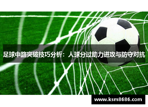 足球中路突破技巧分析:人球分过助力进攻与防守对抗 足球中路突破技巧分析:人球分过助力进攻与防守对抗