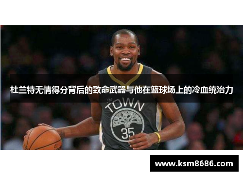 杜兰特无情得分背后的致命武器与他在篮球场上的冷血统治力