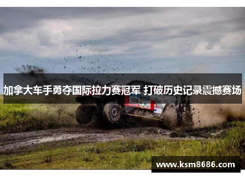 加拿大车手勇夺国际拉力赛冠军 打破历史记录震撼赛场 加拿大车手勇夺国际拉力赛冠军 打破历史记录震撼赛场