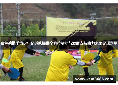 哈兰德携手青少年足球队提供全方位赞助与发展支持助力未来足球之星