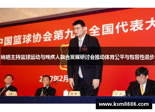 姚明主持篮球运动与残疾人融合发展研讨会推动体育公平与包容性进步
