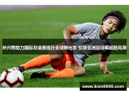 孙兴慜助力国际友谊赛提升全球曝光率 引领亚洲足球崛起新风潮