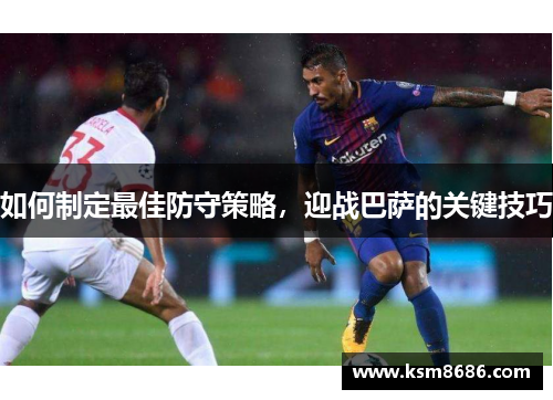如何制定最佳防守策略,迎战巴萨的关键技巧 如何制定最佳防守策略,迎战巴萨的关键技巧