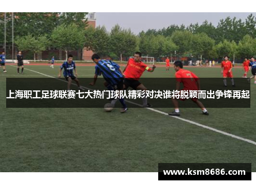 上海职工足球联赛七大热门球队精彩对决谁将脱颖而出争锋再起 上海职工足球联赛七大热门球队精彩对决谁将脱颖而出争锋再起