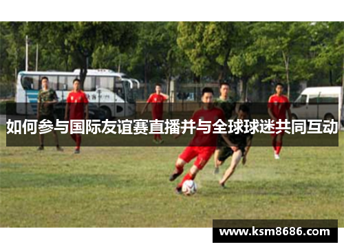 如何参与国际友谊赛直播并与全球球迷共同互动