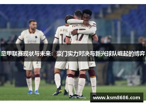 意甲联赛现状与未来：豪门实力对决与新兴球队崛起的博弈